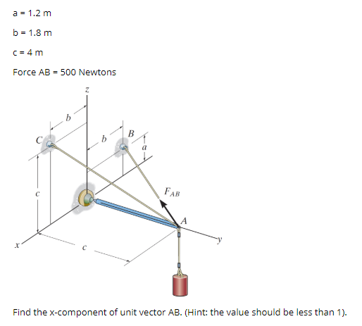 a = 1.2 m
b = 1.8 m
C = 4 m
Force AB = 500 Newtons
FAB
Find the x-component of unit vector AB. (Hint: the value should be less than 1).
