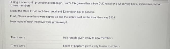 During a one-month promotional campaign, Fran's Flix gave either a free DVD rental or a 12-serving box of microwave popcorn
to new members.
It cost the store $1 for each free rental and $2 for each box of popcom.
In all, 60 new members were signed up and the store's cost for the incentives was $109.
How many of each incentive were given away?
There were
free rentals given away to new members.
There were
boxes of popcorn given away to new members.
