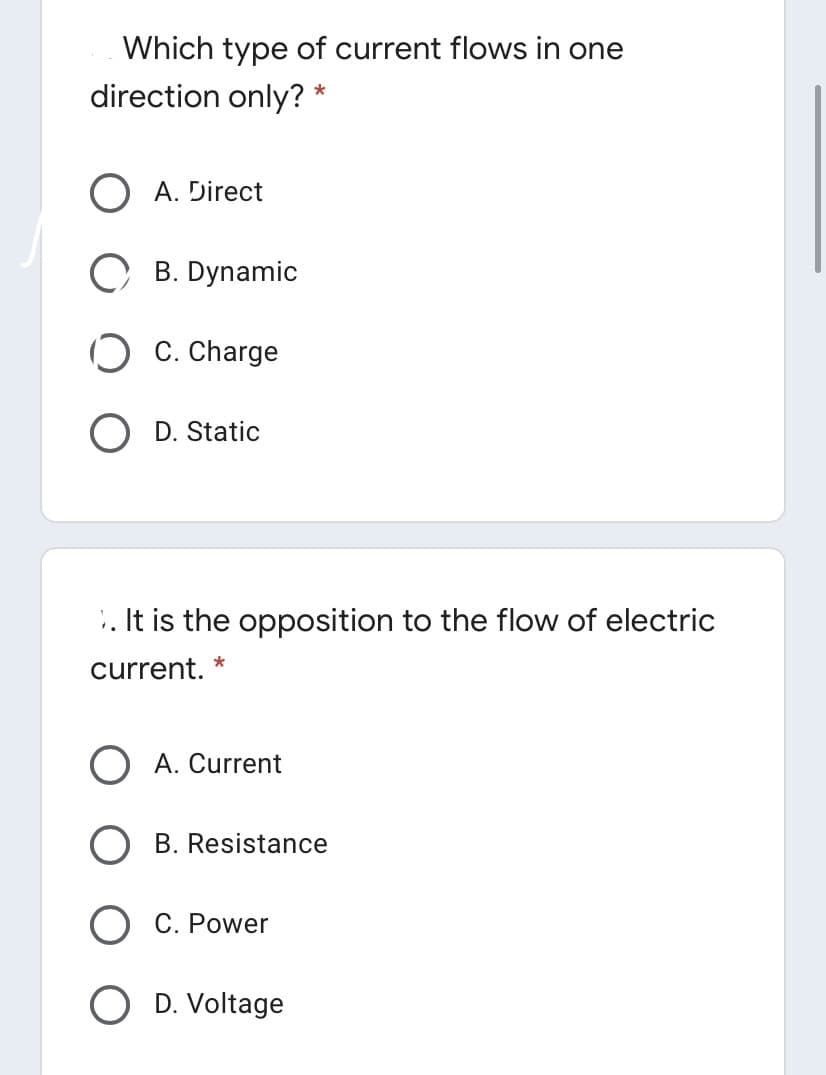 Which type of current flows in one
direction only? *
A. Direct
B. Dynamic
C. Charge
D. Static
. It is the opposition to the flow of electric
current. *
A. Current
B. Resistance
O C. Power
O D. Voltage
