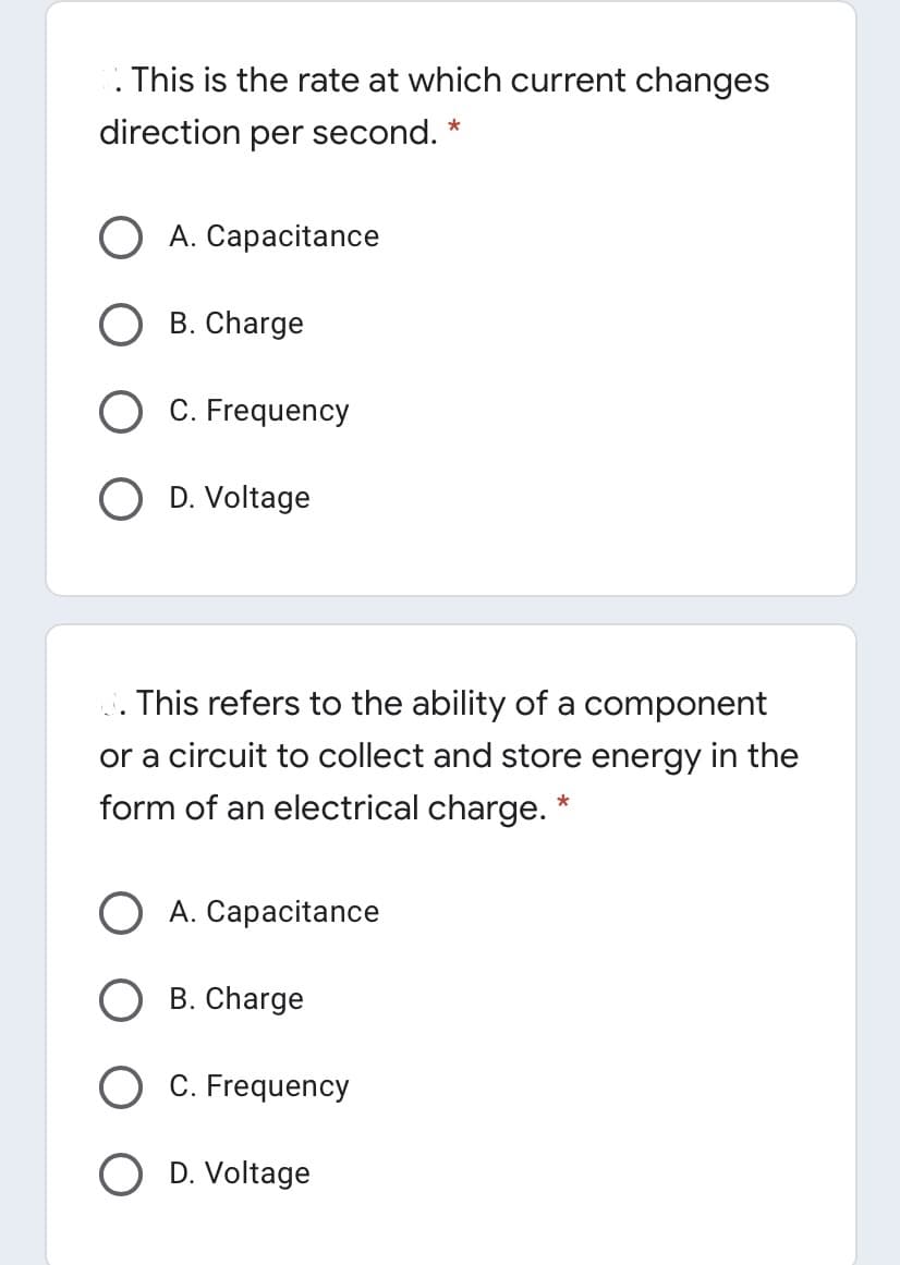 This is the rate at which current changes
direction per second. *
A. Capacitance
B. Charge
C. Frequency
O D. Voltage
. This refers to the ability of a component
or a circuit to collect and store energy in the
form of an electrical charge. *
O A. Capacitance
B. Charge
O C. Frequency
O D. Voltage
