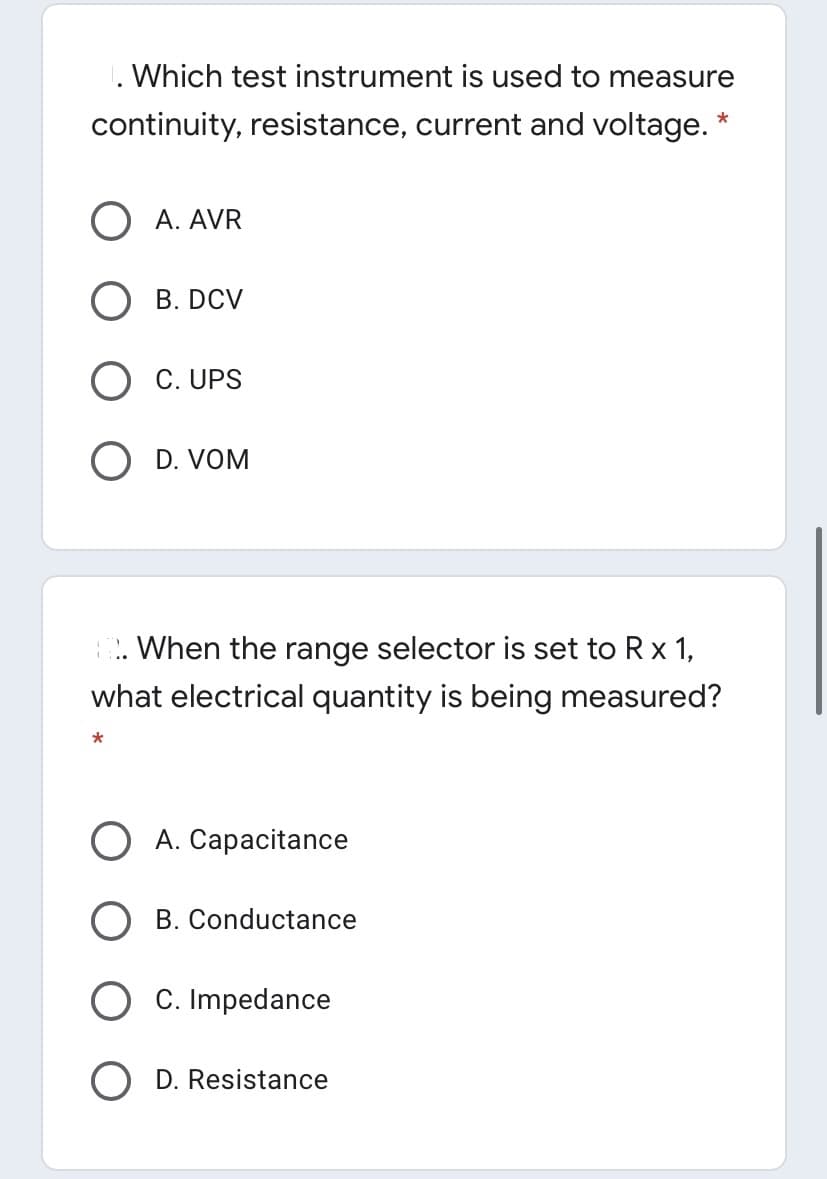 1. Which test instrument is used to measure
continuity, resistance, current and voltage. *
A. AVR
B. DCV
C. UPS
O D. VOM
. When the range selector is set to Rx 1,
what electrical quantity is being measured?
O A. Capacitance
B. Conductance
C. Impedance
D. Resistance
