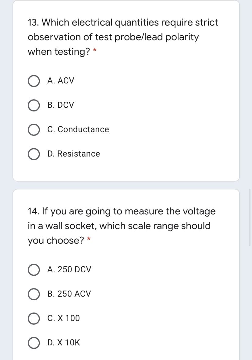 13. Which electrical quantities require strict
observation of test probe/lead polarity
when testing? *
O A. ACV
B. DCV
C. Conductance
D. Resistance
14. If you are going to measure the voltage
in a wall socket, which scale range should
you choose? *
O A. 250 DCV
В. 250 АCV
О С.Х 100
O D. X 10K
