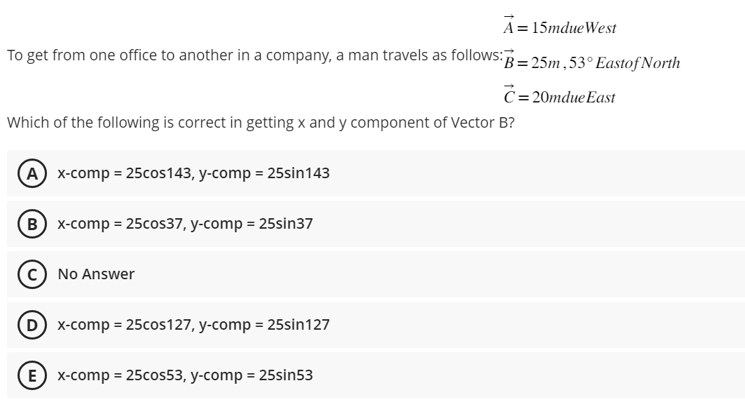 A 15mdue West
To get from one office to another in a company, a man travels as follows: B=25m, 53° Eastof North
c= = 20mdue East
Which of the following is correct in getting x and y component of Vector B?
A x-comp=25cos143, y-comp = 25sin143
B x-comp = 25cos37, y-comp = 25sin37
D
No Answer
x-comp = 25cos127, y-comp = 25sin127
E x-comp = 25cos53, y-comp = 25sin53