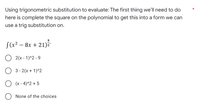 Using trigonometric substitution to evaluate: The first thing we'll need to do
here is complete the square on the polynomial to get this into a form we can
use a trig substitution on.
√(x²
f(x² - 8x +21)
2(x-1)^2-9
3-2(x + 1)^2
(x-4)^2 + 5
None of the choices