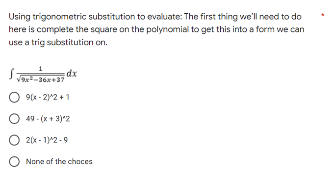 Using trigonometric substitution to evaluate: The first thing we'll need to do
here is complete the square on the polynomial to get this into a form we can
use a trig substitution on.
1
=dx
√9x²-36x+37
O 9(x-2)^2+1
49 - (x + 3)^2
2(x - 1)^2-9
O None of the choces