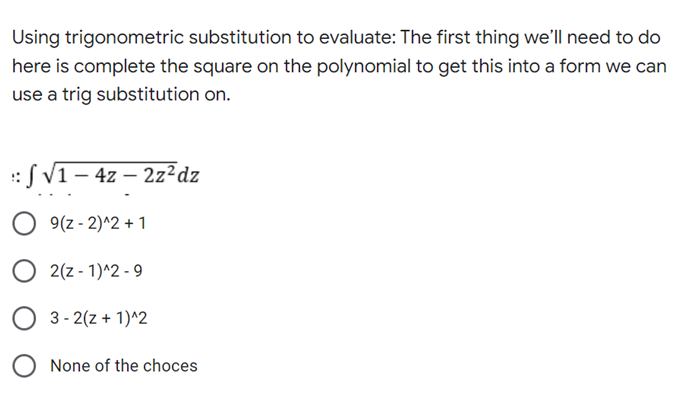 Using trigonometric substitution to evaluate: The first thing we'll need to do
here is complete the square on the polynomial to get this into a form we can
use a trig substitution on.
: √ √1 - 4z - 2z²dz
9(z-2)^2+1
2(z-1)^2-9
3-2(z + 1)^2
None of the choces