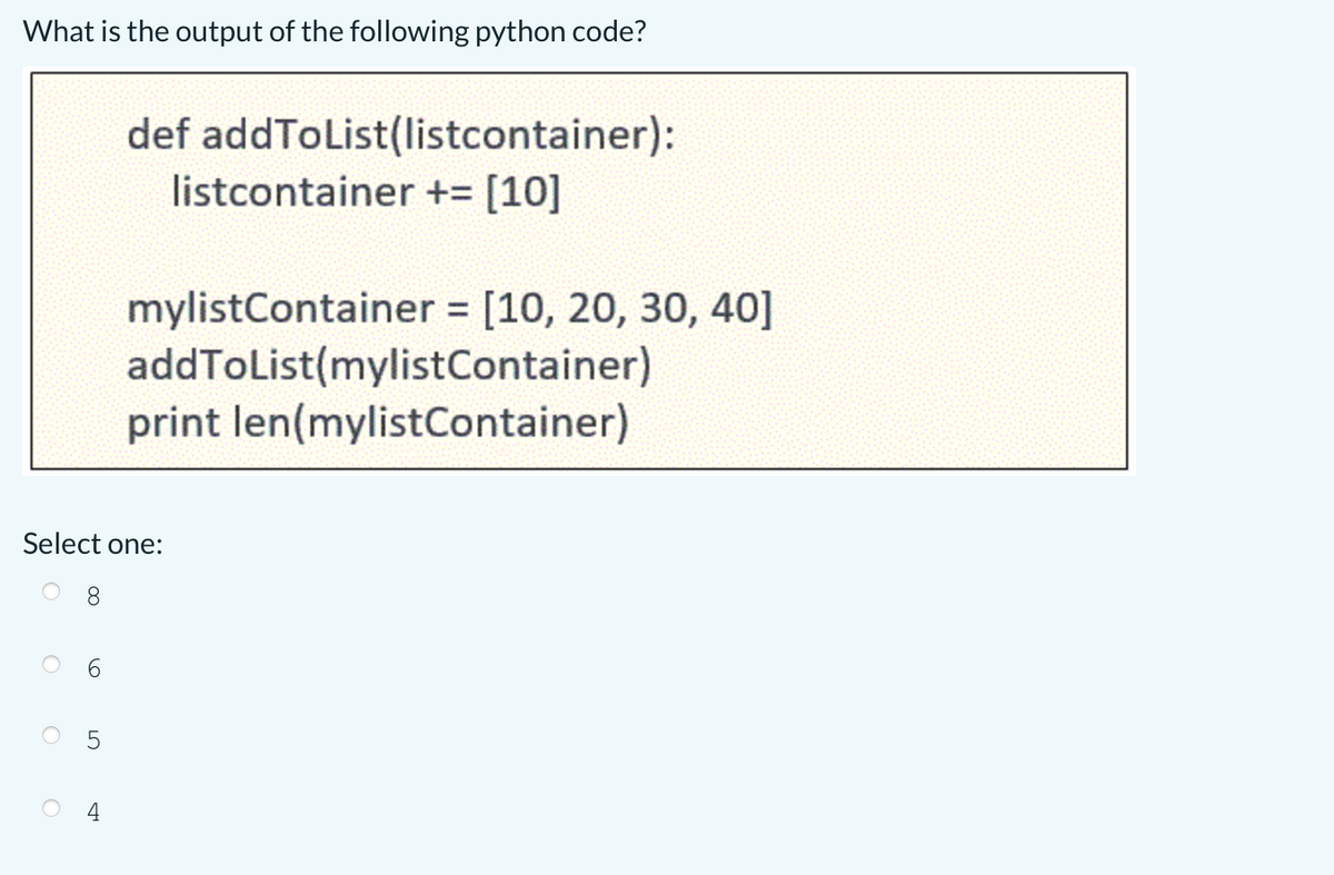 What is the output of the following python code?
def addToList(listcontainer):
listcontainer += [10]
mylistContainer [10, 20, 30, 40]
addToList(mylistContainer)
print len(mylistContainer)
%3D
Select one:
8.
6
5
4
