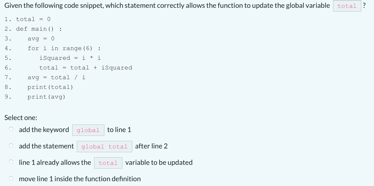 Given the following code snippet, which statement correctly allows the function to update the global variable
total
1. total =
2. def main()
:
3.
avg
4.
for i in range(6)
:
5.
isquared
i
i
6.
total
= total + iSquared
7.
avg = total / i
8.
print (total)
9.
print(avg)
Select one:
add the keyword global
to line 1
add the statement global total
after line 2
O line 1 already allows the
total
variable to be updated
move line 1 inside the function definition
