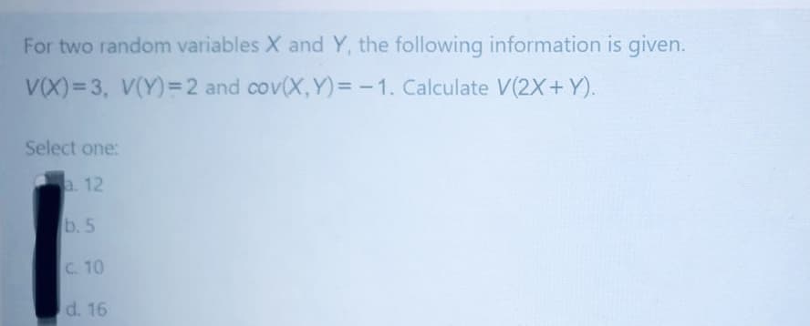 For two random variables X and Y, the following information is given.
V(X)= 3, V(Y)=2 and cov(X,Y) = -1. Calculate V(2X+Y).
%3D
Select one:
a. 12
b. 5
C. 10
d. 16
