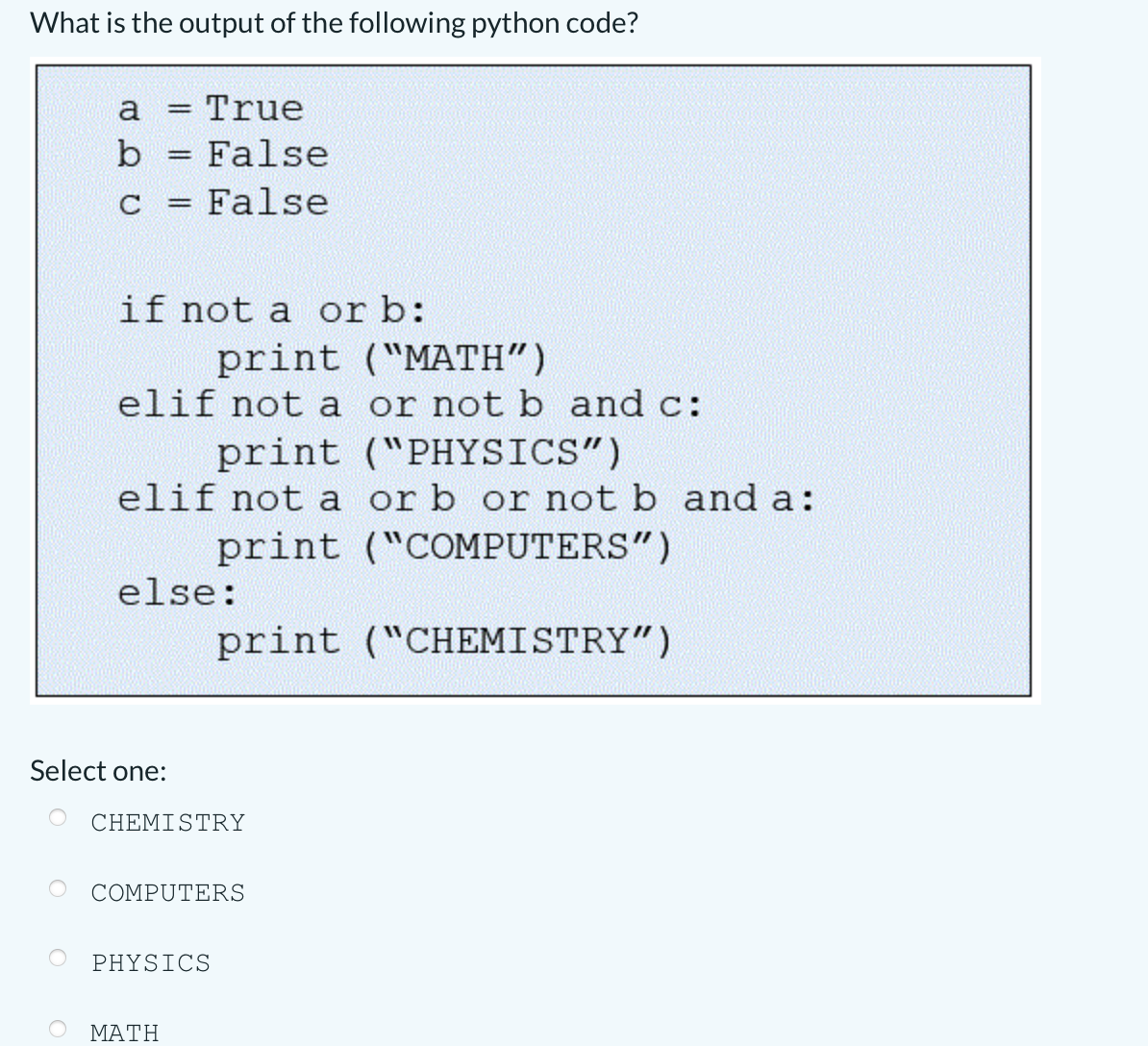 What is the output of the following python code?
a
True
b = False
C
= False
%3D
if not a or b:
print ("MATH")
elif not a or not b and c:
print ("PHYSICS")
elif not a or b or not b and a:
print ("COMPUTERS")
else:
print ("CHEMISTRY")
Select one:
CHEMISTRY
COMPUTERS
PHYSICS
ΜΑΤΗ
