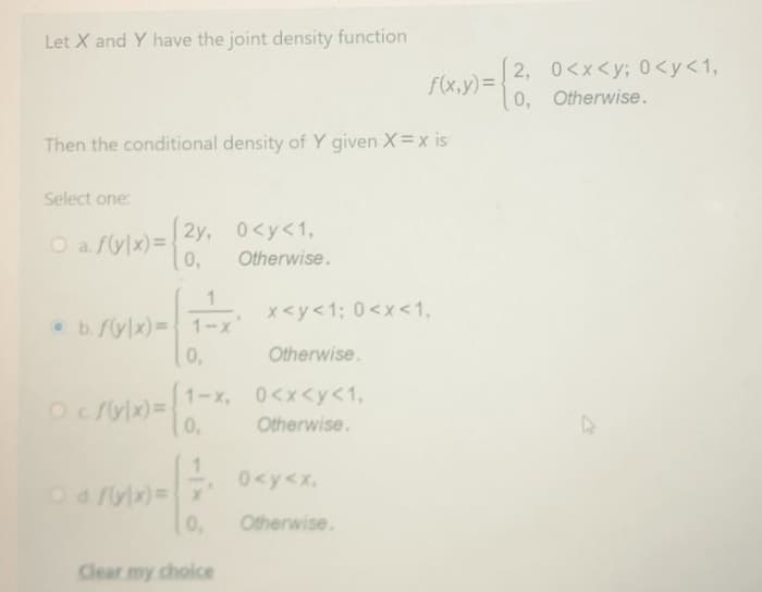 Let X and Y have the joint density function
ray)=6 otherwise.
2, 0<x<y; 0 <y<1,
0, Otherwise.
Then the conditional density of Y given X=x is
Select one:
2y, 0<y<1,
O a flylx)=
0,
Otherwise.
x<y<1; 0<x<1,
b.f(y/x)= 1-x'
0,
Otherwise.
1-x, 0<x<y<1,
0,
Otherwise.
- 0<y<x,
Od fylx)=x
0.
Otherwise.
Clear my choice
