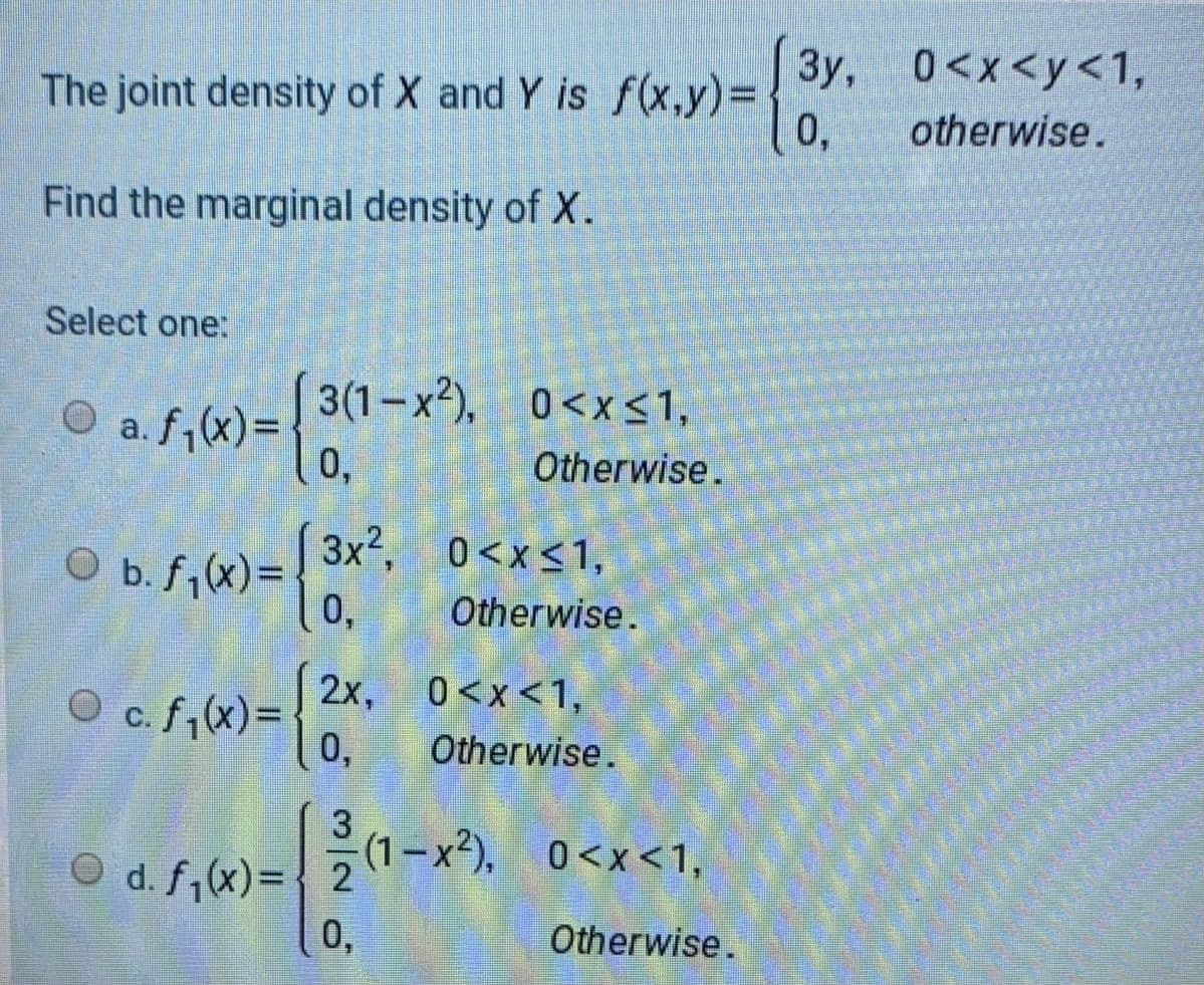 Зу, 0<x<у<1,
The joint density of X and Y is f(x,y)3D
0,
otherwise.
Find the marginal density of X.
Select one:
3(1–x²), 0<X<1,
0<x<1,
O a. f,(x)=
0,
Otherwise.
3x², 0<x<1,
O b.f;X) =
0,
Otherwise.
2x, 0<x<1.
O c. f,(x)=
0,
Otherwise.
(1–x²), 0<x<1,
O d. f,(x)={ 2
0,
Otherwise.
