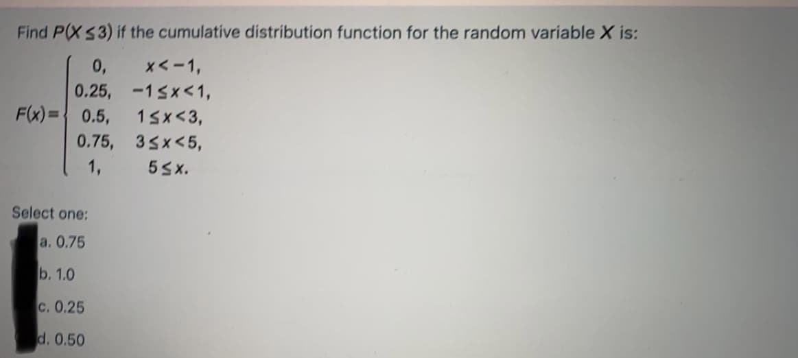 Find P(XS3) if the cumulative distribution function for the random variable X is:
0,
x<-1,
0.25,
-15x<1,
F(x)=0.5,
15x<3,
0.75, 35x<5,
1,
5Sx.
Select one:
a. 0.75
b. 1.0
c. 0.25
d. 0.50
