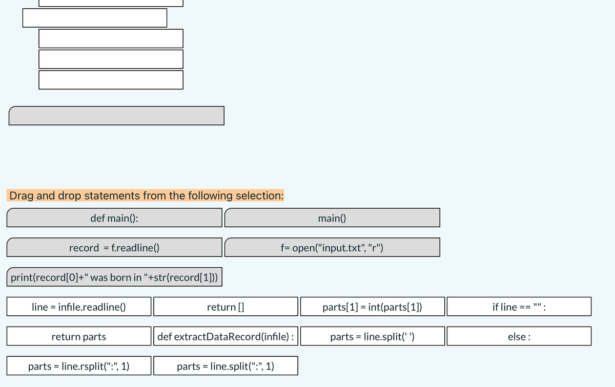 Drag and drop statements from the following selection:
def main():
main()
record = f.readline()
f= open("input.txt", "r")
print(record[0]+" was born in "+str(record[1]))
line = infile.readline()
return []
parts[1] = int(parts[1])
if line
==
return parts
def extractDataRecord(infile):
parts = line.split(' ')
else :
parts = line.rsplit(":", 1)
parts = line.split(":", 1)
