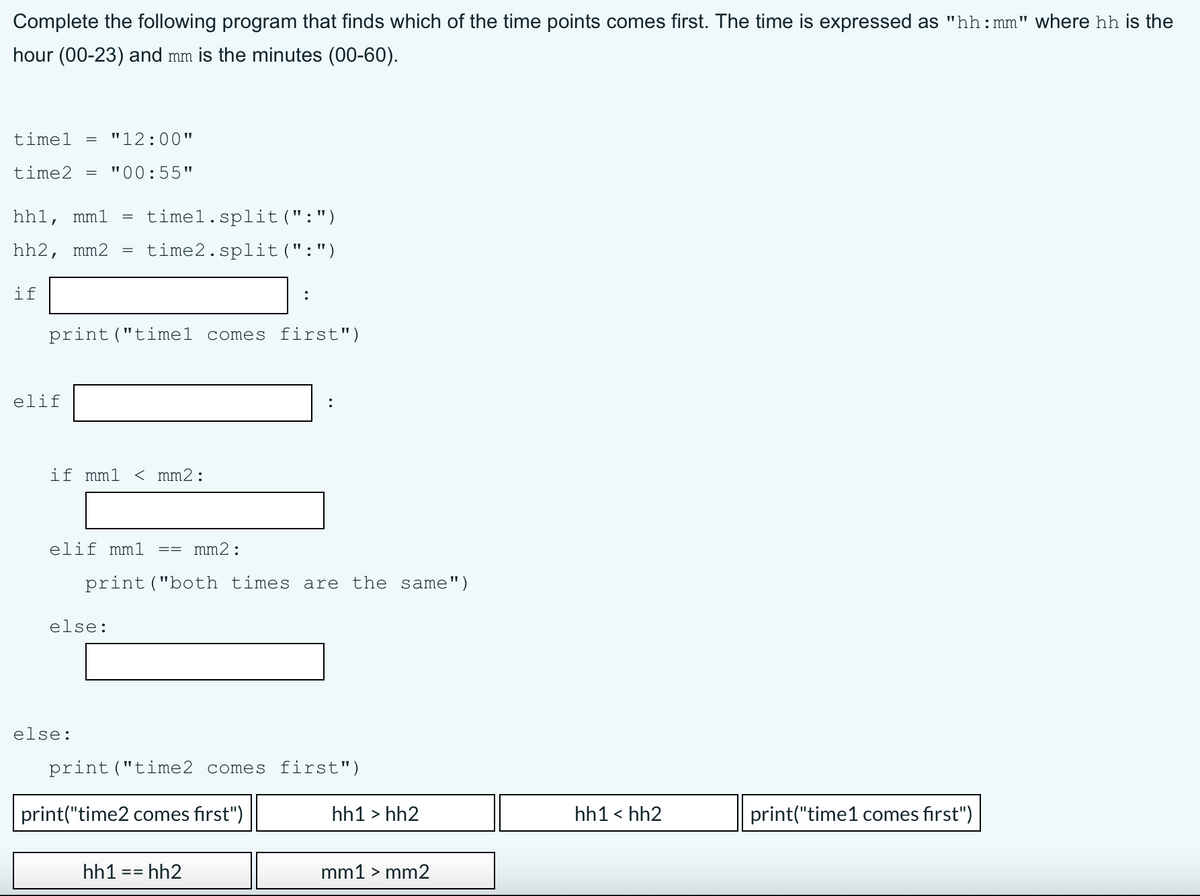 Complete the following program that finds which of the time points comes first. The time is expressed as "hh:mm" where hh is the
hour (00-23) and mm is the minutes (00-60).
timel
"12:00"
time2
"00:55"
hh1, mml
timel.split(":")
hh2, mm2
time2.split(":")
if
print("timel comes first")
elif
:
if mm1
< mm2:
elif mm1
mm2:
print ("both times are the same")
else:
else:
print ("time2 comes first")
print("time2 comes first")
hh1 > hh2
hh1 < hh2
print("time1 comes first")
hh1 == hh2
mm1 > mm2
=3=
