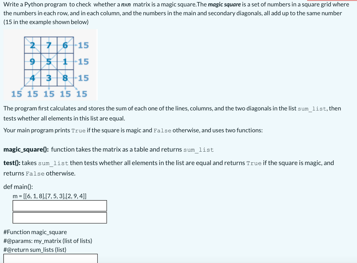 Write a Python program to check whether a nxn matrix is a magic square.The magic square is a set of numbers in a square grid where
the numbers in each row, and in each column, and the numbers in the main and secondary diagonals, all add up to the same number
(15 in the example shown below)
27
6 15
95|1|15
43815
15 15 15 15 15
The program first calculates and stores the sum of each one of the lines, columns, and the two diagonals in the list sum_list,then
tests whether all elements in this list are equal.
Your main program prints True if the square is magic and False otherwise, and uses two functions:
magic_square(): function takes the matrix as a table and returns sum list
test(): takes sum_list then tests whether all elements in the list are equal and returns Trueif the square is magic, and
returns False otherwise.
def main():
m = [[6, 1, 8],[7, 5, 3],[2, 9, 4]]
#Function magic_square
#@params: my_matrix (list of lists)
#@return sum_lists (list)
