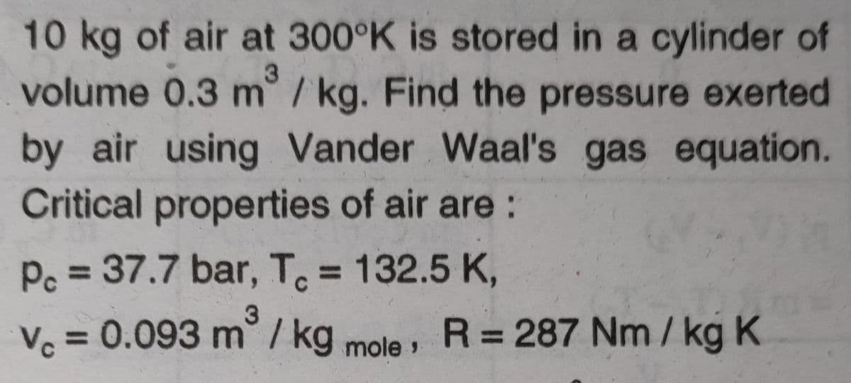10kg of air at 300°K is stored in a cylinder of
volume 0.3 m° / kg. Find the pressure exerted
3
by air using Vander Waal's gas equation.
Critical properties of air are :
Pc = 37.7 bar, T. = 132.5 K,
%3D
3.
V. = 0.093 m° / kg mole »
R = 287 Nm / kg K
