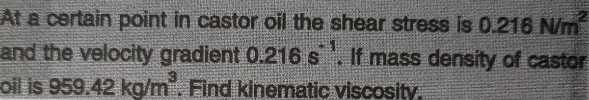 At a certain point in castor oil the shear stress is 0.216 N/m
and the velocity gradient 0.216 s. If mass density of castor
oil is 959.42 ka/m. Find kinematic viscosity.
