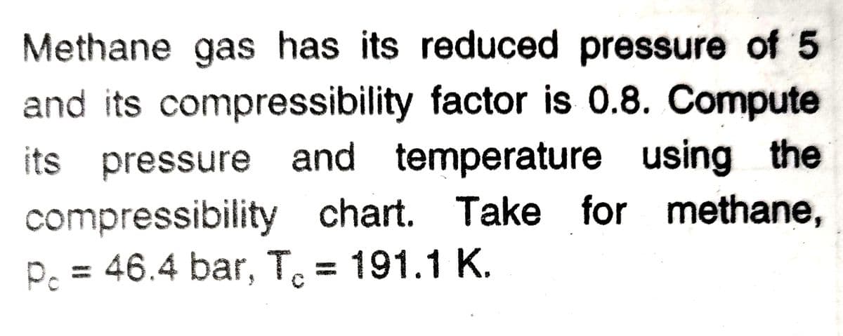 Methane gas has its reduced pressure of 5
and its compressibility factor is 0.8. Compute
its pressure and temperature using the
compressibility chart. Take for methane,
P. = 46.4 bar, T, = 191.1 K.
%3D
