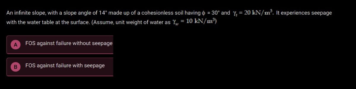 An infinite slope, with a slope angle of 14° made up of a cohesionless soil having o = 30° and Y. = 20 kN/m³. It experiences seepage
with the water table at the surface. (Assume, unit weight of water as Y = 10 kN/m³)
FOS against failure without seepage
FOS against failure with seepage
