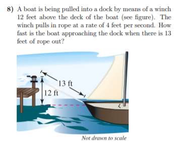 8) A boat is being pulled into a dock by means of a winch
12 feet above the deck of the boat (see figure). The
winch pulls in rope at a rate of 4 feet per second. How
fast is the boat approaching the dock when there is 13
feet of rope out?
`13 ft
12 ft
Not drawn to scale
