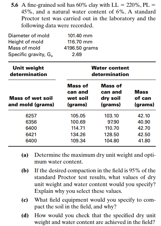 Determine the maximum dry unit weight and opti-
mum water content.
(b) If the desired compaction in the field is 95% of the
standard Proctor test results, what values of dry
unit weight and water content would you specify?
Explain why you select these values.
(c) What field equipment would you specify to com-
pact the soil in the field, and why?
(d) How would you check that the specified dry unit
weight and water content are achieved in the field?
