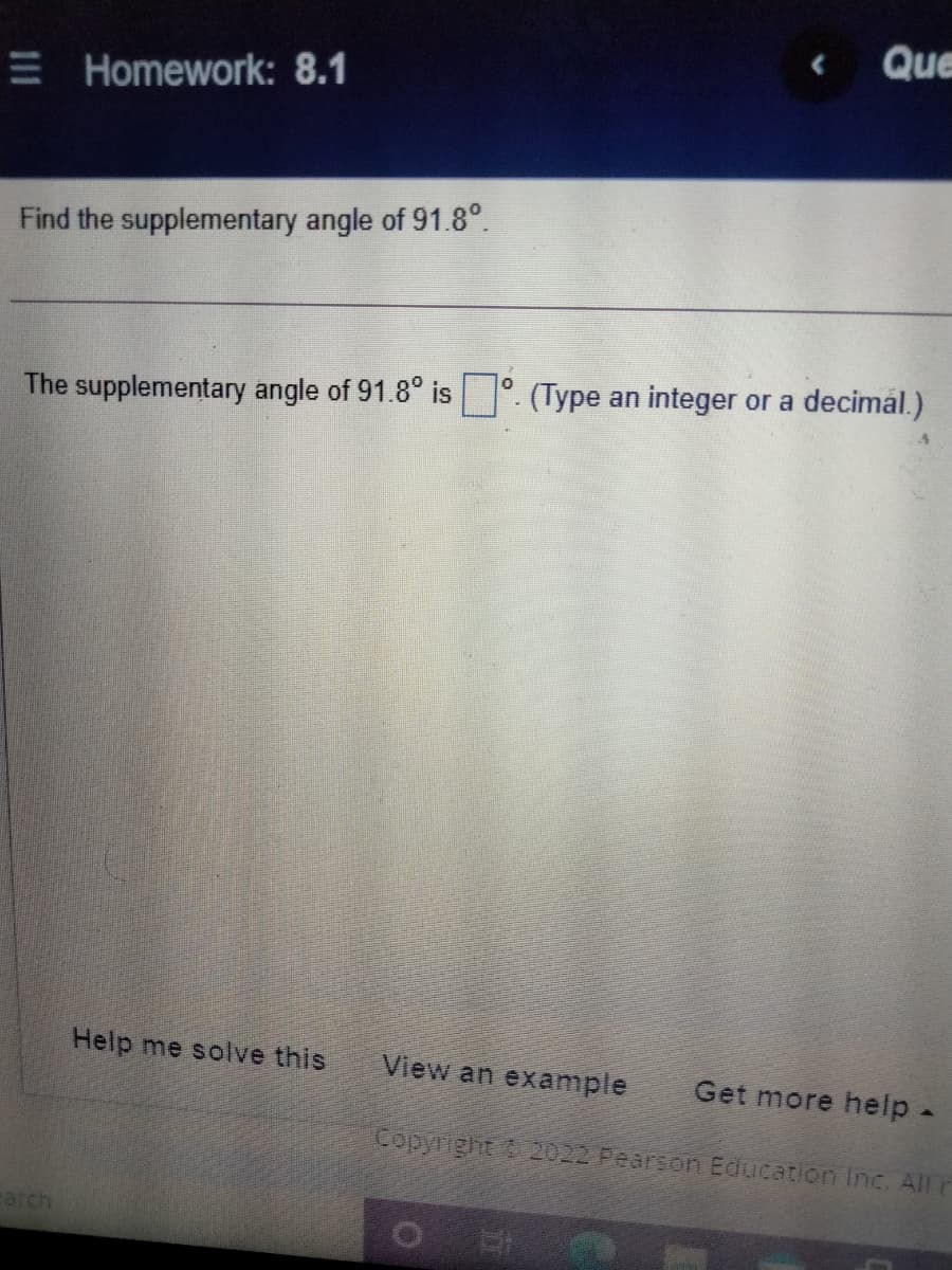 Que
E Homework: 8.1
Find the supplementary angle of 91.8°.
The supplementary angle of 91.8° is °. (Type an integer or a decimal.)
Help me solve this
View an example
Get more help-
Copyright 2022 Pearson Education Inc. All r
earch
