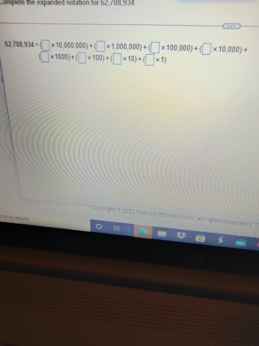 Complete the expanded notation for 62,708,934.
x 10,000,000) + (x1,000,000) + (x 100,000) + (x 10,000) +
|× 1000) + (x 100) + ( x 10) + (x1)
62,708,934
Copyright 2022 Pearson Education Inc. All rights reserved. I
ere to search
