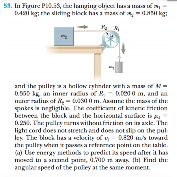 53. In Figure P10.53, the hanging object has a mass of m, =
0.420 kg; the sliding block has a mass of m, = 0.850 kg;
R2 R
m2
and the pulley is a hollow cylinder with a mass of M =
0.350 kg, an inner radius of R, = 0.020 0 m, and an
outer radius of R, = 0.030 0 m. Assume the mass of the
spokes is negligible. The coefficient of kinetic friction
between the block and the horizontal surface is µz
0.250. The pulley turns without friction on its axle. The
light cord does not stretch and does not slip on the pul-
ley. The block has a velocity of v; = 0.820 m/s toward
the pulley when it passes a reference point on the table.
(a) Use energy methods to predict its speed after it has
moved to a second point, 0.700 m away. (b) Find the
angular speed of the pulley at the same moment.
