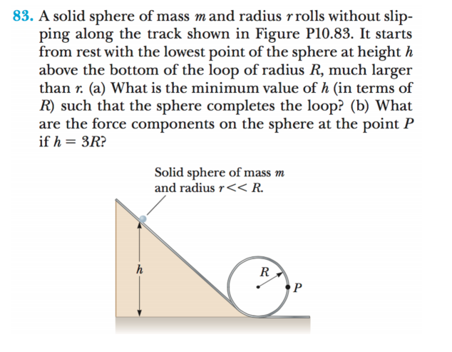 83. A solid sphere of mass mand radius rrolls without slip-
ping along the track shown in Figure P10.83. It starts
from rest with the lowest point of the sphere at height h
above the bottom of the loop of radius R, much larger
than r. (a) What is the minimum value of h (in terms of
R) such that the sphere completes the loop? (b) What
are the force components on the sphere at the point P
if h = 3R?
Solid sphere of mass m
and radius r<< R.
R
