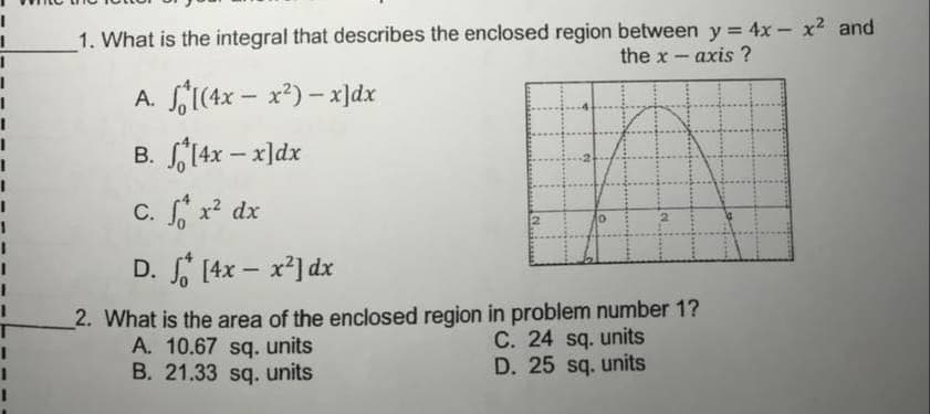 1. What is the integral that describes the enclosed region between y = 4x - x2 and
the x - axis ?
A. f1(4x – x²) – x]dx
B. 14x – x]dx
В.
C. x? dx
D. [4x – x²] dx
-
2. What is the area of the enclosed region in problem number 1?
A. 10.67 sq. units
B. 21.33 sq. units
C. 24 sq. units
D. 25 sq. units
