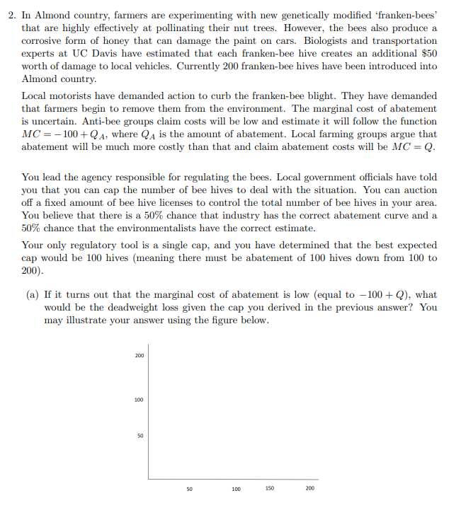 2. In Almond country, farmers are experimenting with new genetically modified 'franken-bees'
that are highly effectively at pollinating their nut trees. However, the bees also produce a
corrosive form of honey that can damage the paint on cars. Biologists and transportation
experts at UC Davis have estimated that each franken-bee hive creates an additional $50
worth of damage to local vehicles. Currently 200 franken-bee hives have been introduced into
Almond country.
Local motorists have demanded action to curb the franken-bee blight. They have demanded
that farmers begin to remove them from the environment. The marginal cost of abatement
is uncertain. Anti-bee groups claim costs will be low and estimate it will follow the function
MC = -100+ QA, where Q₁ is the amount of abatement. Local farming groups argue that
abatement will be much more costly than that and claim abatement costs will be MC = Q.
You lead the agency responsible for regulating the bees. Local government officials have told
you that you can cap the number of bee hives to deal with the situation. You can auction
off a fixed amount of bee hive licenses to control the total number of bee hives in your area.
You believe that there is a 50% chance that industry has the correct abatement curve and a
50% chance that the environmentalists have the correct estimate.
Your only regulatory tool is a single cap, and you have determined that the best expected
cap would be 100 hives (meaning there must be abatement of 100 hives down from 100 to
200).
(a) If it turns out that the marginal cost of abatement is low (equal to 100+Q), what
would be the deadweight loss given the cap you derived in the previous answer? You
may illustrate your answer using the figure below.
200
100
50
50
100
150
200