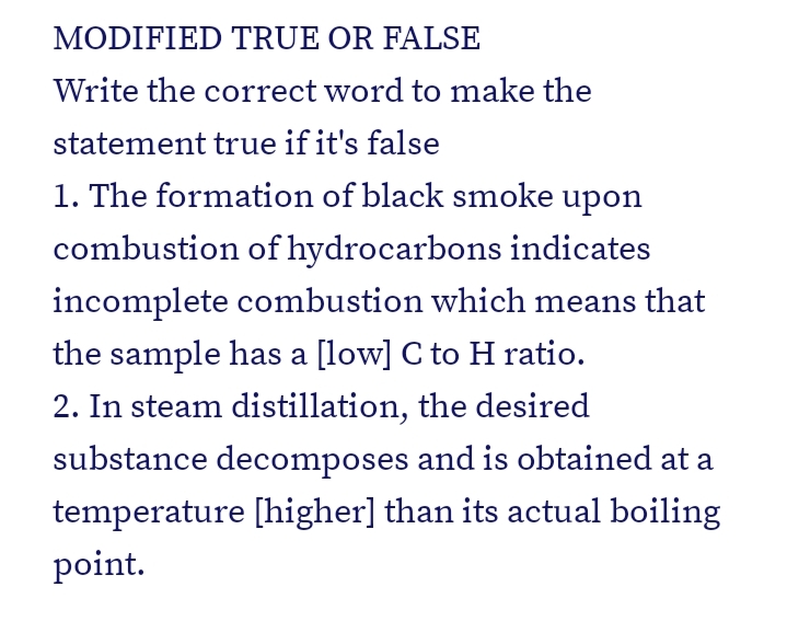 MODIFIED TRUE OR FALSE
Write the correct word to make the
statement true if it's false
1. The formation of black smoke upon
combustion of hydrocarbons indicates
incomplete combustion which means that
the sample has a [low] C to H ratio.
2. In steam distillation, the desired
substance decomposes and is obtained at a
temperature [higher] than its actual boiling
point.
