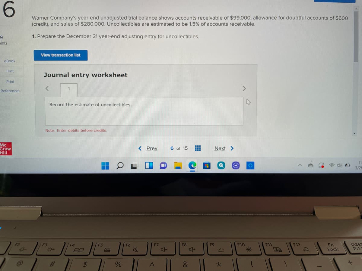 6.
Warner Company's year-end unadjusted trial balance shows accounts receivable of $99,000, allowance for doubtful accounts of $600
(credit), and sales of $280,000. Uncollectibles are estimated to be 1.5% of accounts receivable.
1. Prepare the December 31 year-end adjusting entry for uncollectibles.
pints
View transaction list
eBook
Hint
Journal entry worksheet
Print
1
<>
References
Record the estimate of uncollectibles.
Note: Enter debits before credits.
Mc
Graw
Hill
< Prev
6 of 15
Next >
11
3/28
F5
F6
F7
F9
Inser
Prt
F3
F4
F8
F10
F11
F12
Fn
Lock
%23
$4

