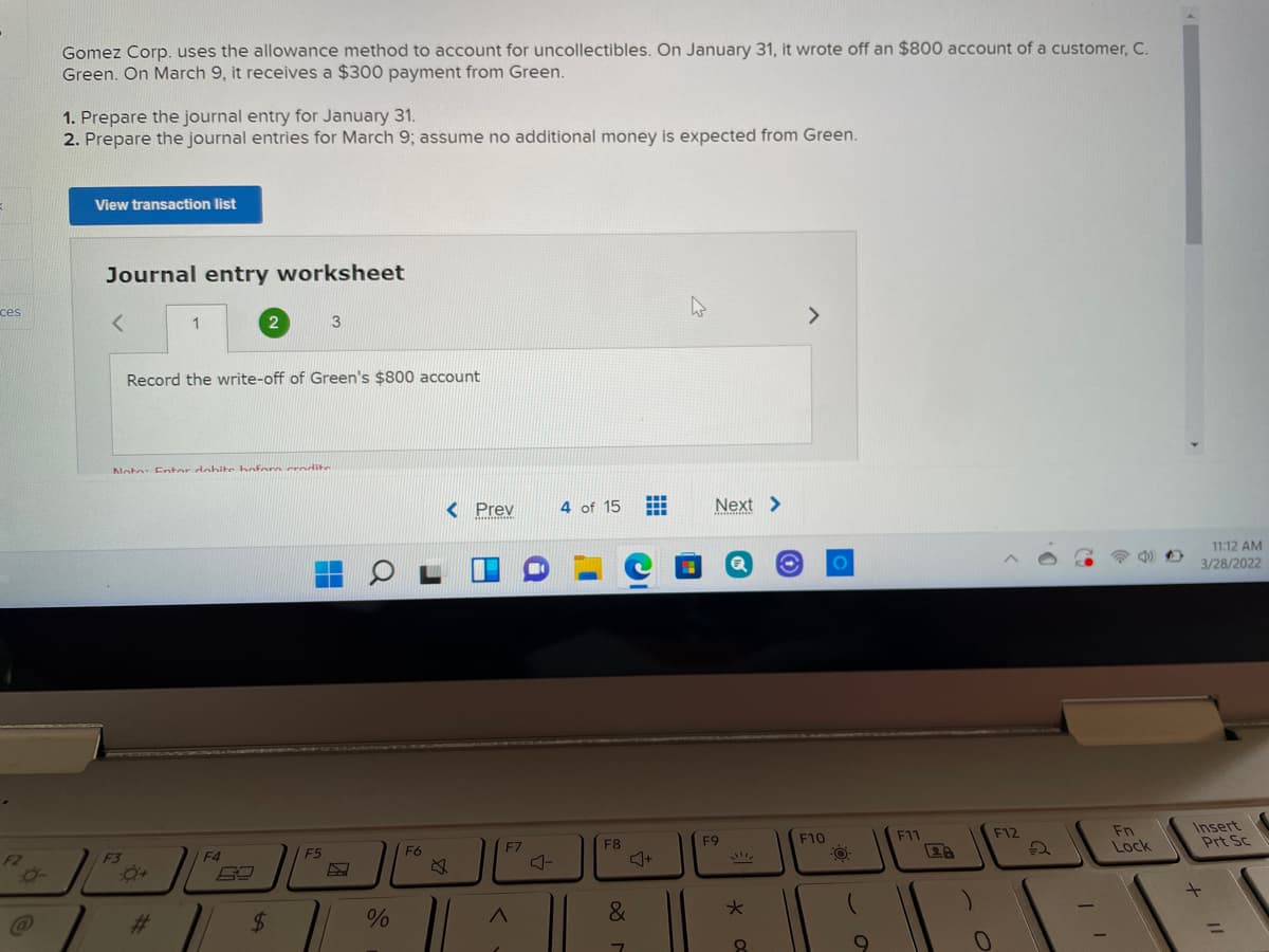 Gomez Corp. uses the allowance method to account for uncollectibles. On January 31, it wrote off an $800 account of a customer, C.
Green. On March 9, it receives a $300 payment from Green.
1. Prepare the journal entry for January 31.
2. Prepare the journal entries for March 9; assume no additional money is expected from Green.
View transaction list
Journal entry worksheet
ces
1
3
>
Record the write-off of Green's $800 account
Note: Fntor dohite boforn crodite
...
< Prev
4 of 15
Next >
11:12 AM
3/28/2022
Fn
Lock
Insert
Prt Sc
F5
F6
F7
F8
F9
F10
F11
F12
F2
F3
F4
%23
&
8.
+ I!
%24
%23
