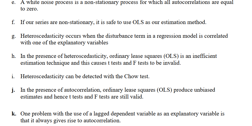 A white noise process is a non-stationary process for which all autocorrelations are equal
to zero.
e.
f. If our series are non-stationary, it is safe to use OLS as our estimation method.
g. Heteroscedasticity occurs when the disturbance term in a regression model is correlated
with one of the explanatory variables
h. In the presence of heteroscedasticity, ordinary lease squares (OLS) is an inefficient
estimation technique and this causes t tests and F tests to be invalid.
i. Heteroscedasticity can be detected with the Chow test.
j. In the presence of autocorrelation, ordinary lease squares (OLS) produce unbiased
estimates and hence t tests and F tests are still valid.
k. One problem with the use of a lagged dependent variable as an explanatory variable is
that it always gives rise to autocorrelation.
