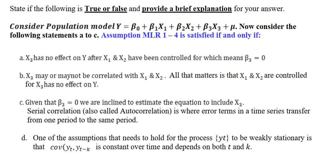 State if the following is True or false and provide a brief explanation for your answer.
Consider Population model Y = Bo + B1X1+ B2X2+ B3X3 + µ. Now consider the
following statements a to c. Assumption MLR 1– 4 is satisfied if and only if:
a. X,has no effect on Y after X, &X, have been controlled for which means B3 = 0
%3D
b. X3 may or maynot be correlated with X, & X,. All that matters is that X, & X, are controlled
for X, has no effect on Y.
c. Given that B3 = 0 we are inclined to estimate the equation to include X3.
Serial correlation (also called Autocorrelation) is where error terms in a time series transfer
from one period to the same period.
d. One of the assumptions that needs to hold for the process {yt} to be weakly stationary is
that cov(yt,yt-k is constant over time and depends on both t and k.
