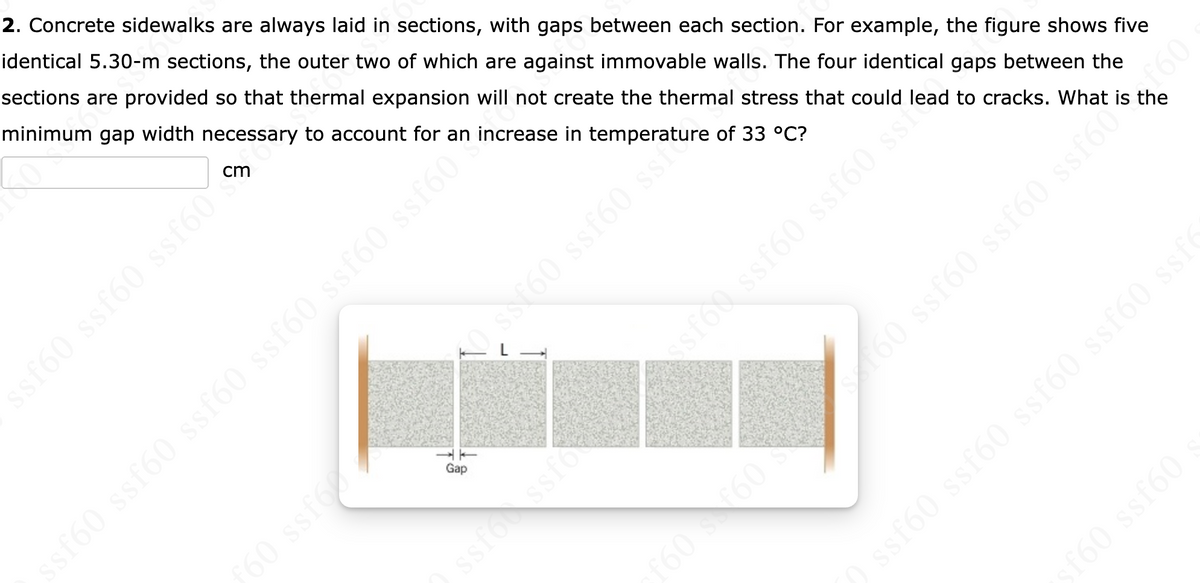 2. Concrete sidewalks are always laid in sections, with gaps between each section. For example, the figure shows five
identical 5.30-m sections, the outer two of which are against immovable walls. The four identical gaps between the
sections are provided so that thermal expansion will not create the thermal stress that could lead to cracks. What is the
minimum gap width necessary to account for an increase in temperature of 33 °C?
cm
ssf60 ssf60 ssf60
60 ssf60 ssf60 ss60 ssf60 ssf60
sto ssf60 ssf60 ss
Gap
60 ssf
ssfoc ssfok
160 s60S
ssf60 ssf60 ssf60 ssf60 ssf
f60 ssf60
