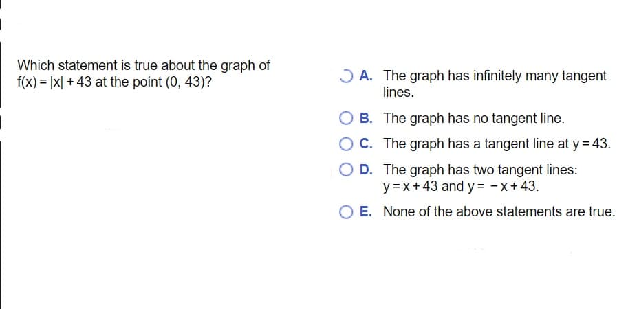 Which statement is true about the graph of
f(x) = |x| + 43 at the point (0, 43)?
J A. The graph has infinitely many tangent
lines.
O B. The graph has no tangent line.
O C. The graph has a tangent line at y = 43.
O D. The graph has two tangent lines:
y =x+43 and y = - x+43.
E. None of the above statements are true.
