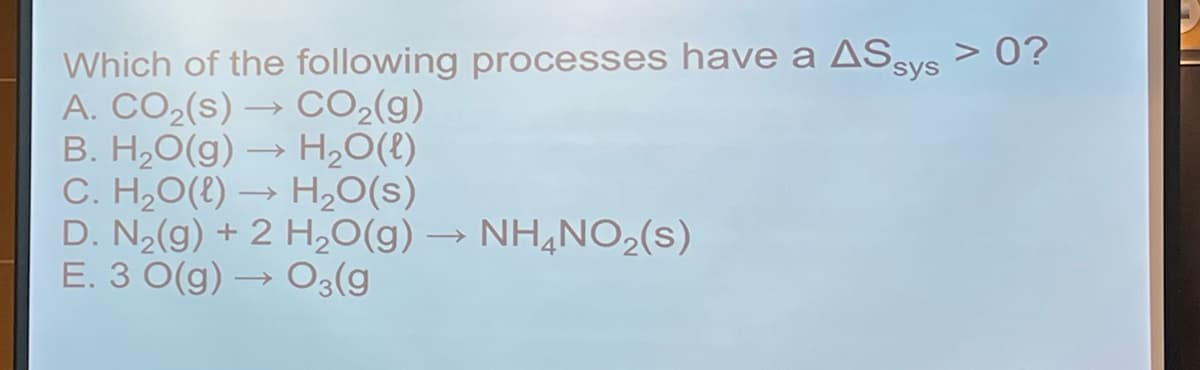 Which of the following processes have a ASsys > 0?
A. CO2(s) → CO2(g)
B. H,O(g) → H,O(t)
C. H2O(t) → H20(s)
D. N2(g) + 2 H20(g) → NH,NO2(s)
E. 3 0(g) –
O3(g
