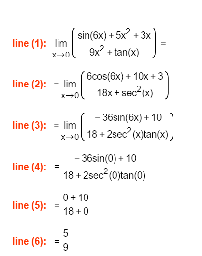 sin(6x) + 5x2 + 3x
9x? + tan(x)
line (1): lim
6cos(6x) + 10x + 3
line (2): = lim
18x + sec? (x)
line (3): = lim
x→o(
- 36sin(6x) + 10
18 + 2sec- (x)tan(x)
- 36sin(0) + 10
line (4):
18 + 2sec- (0)tan(0)
0+ 10
line (5):
18 +0
line (6):
9.
