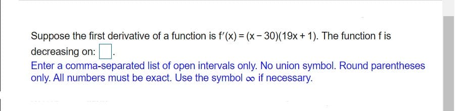 Suppose the first derivative of a function is f'(x) = (x- 30)(19x+ 1). The function f is
decreasing on:.
Enter a comma-separated list of open intervals only. No union symbol. Round parentheses
only. All numbers must be exact. Use the symbol o if necessary.
