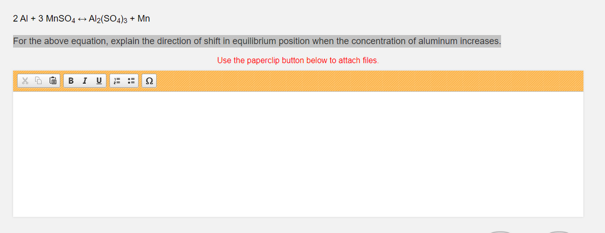 2 Al + 3 MnSO4 → Al2(SO4)3 + Mn
For the above equation, explain the direction of shift in equilibrium position when the concentration of aluminum increases.
Use the paperclip button below to attach files.
В I
Ω
