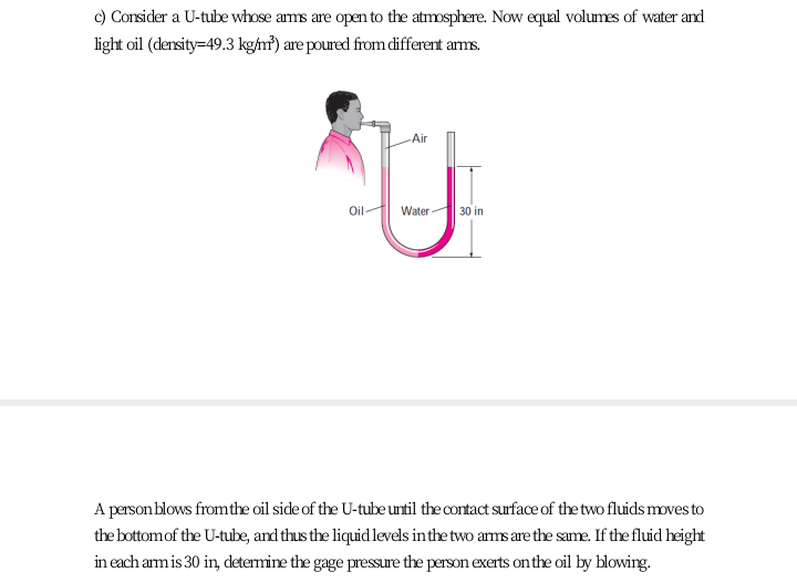 c) Consider a U-tube whose arms are open to the atmosphere. Now equal volumes of water and
light oil (dersity=49.3 kg/m?) are poured from different arms.
Air
Oil
Water
30 in
A person blows fromthe oil side of the U-tube until the contact surface of the two fluids mmves to
the bottomof the U-tube, and thus the liquid levels in the two arms are the same. If the fluid height
in each am is 30 in, determine the gage pressure the person exerts onthe oil by blowing.
