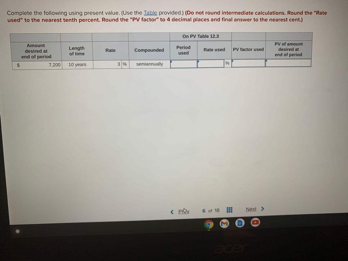 Complete the following using present value. (Use the Table provided.) (Do not round intermediate calculations. Round the "Rate
used" to the nearest tenth percent. Round the "PV factor" to 4 decimal places and final answer to the nearest cent.)
On PV Table 12.3
PV of amount
Amount
Period
Length
of time
desired at
Rate
Compounded
Rate used
PV factor used
desired at
used
end of period
end of period
$4
7,200
10 years
3%
semiannually
< PRV
6 of 18
Next >
er
96
%24
