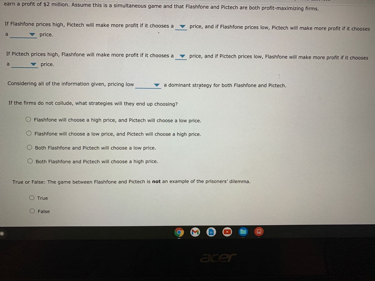 earn a profit of $2 million. Assume this is a simultaneous game and that Flashfone and Pictech are both profit-maximizing firms.
If Flashfone prices high, Pictech will make more profit if it chooses a
price, and if Flashfone prices low, Pictech will make more profit if it chooses
a
price.
If Pictech prices high, Flashfone will make more profit if it chooses a
price, and if Pictech prices low, Flashfone will make more profit if it chooses
a
price.
Considering all of the information given, pricing low
a dominant strategy for both Flashfone and Pictech.
If the firms do not collude, what strategies will they end up choosing?
Flashfone will choose a high price, and Pictech will choose a low price.
Flashfone will choose a low price, and Pictech will choose a high price.
Both Flashfone and Pictech will choose a low price.
Both Flashfone and Pictech will choose a high price.
True or False: The game between Flashfone and Pictech is not an example of the prisoners' dilemma.
True
False
acer
