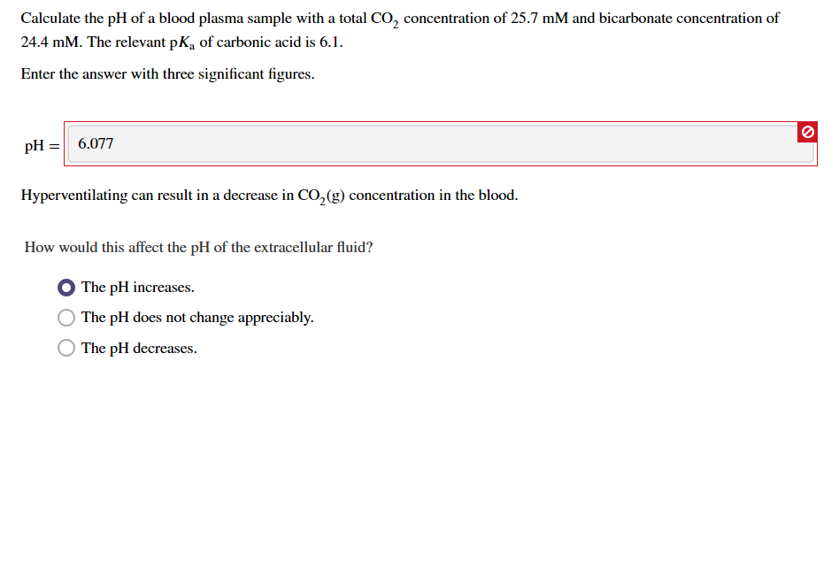 Calculate the pH of a blood plasma sample with a total CO, concentration of 25.7 mM and bicarbonate concentration of
24.4 mM. The relevant pKa of carbonic acid is 6.1
Enter the answer with three significant figures
pH 6.077
Hyperventilating
can result in a decrease in CO, (g) concentration in the blood.
How would this affect the pH of the extracellular fluid?
The pH increases
The pH does not change appreciably
The pH decreases
