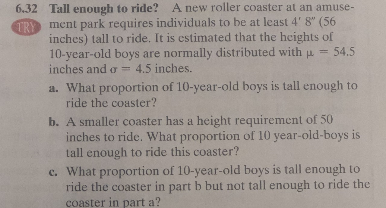 A new roller coaster at an amuse-
6.32
Tall enough to ride?
TRY ment park requires individuals to be at least 4' 8" (56
inches) tall to ride. It is estimated that the heights of
10-year-old boys are normally distributed with p
inches and o
54.5
4.5 inches.
a. What proportion of 10-year-old boys is tall enough to
ride the coaster?
b. A smaller coaster has a height requirement of 50
inches to ride. What proportion of 10 year-old-boys is
tall enough to ride this coaster?
c. What proportion of 10-year-old boys is tall enough to
ride the coaster in part b but not tall enough to ride the
coaster in part a?
