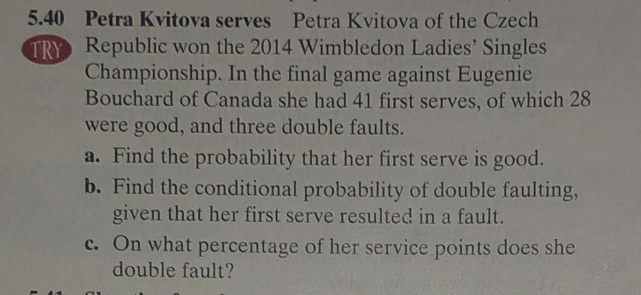 5.40 Petra Kvitova serves Petra Kvitova of the Czech
TRY Republic won the 2014 Wimble don Ladies' Singles
Championship. In the final game against Eugenie
Bouchard of Canada she had 41 first serves, of which 28
were good, and three double faults.
a. Find the probability that her first serve is good.
b. Find the conditional probability of double faulting,
given that her first serve resulted in a fault.
c. On what percentage of her service points does she
double fault?
