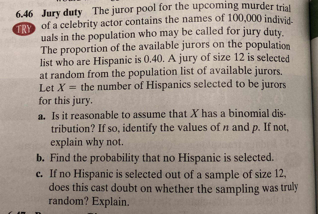 6.46 Jury duty The juror pool for the upcoming murder trial
of a celebrity actor contains the names of 100,000 individ
TRY
uals in the population who may be called for jury duty
The proportion of the available jurors on the population
list who are Hispanic is 0.40. A jury of size 12 is selected
at random from the population list of available jurors.
Let X the number of Hispanics selected to be jurors
for this jury.
a. Is it reasonable to assume that X has a binomial dis-
tribution? If so, identify the values of n and p. If not,
explain why not.
b. Find the probability that no Hispanic is selected.
c. If no Hispanic is selected out of a sample of size 12,
does this cast doubt on whether the sampling was truly
random? Explain.
р.
